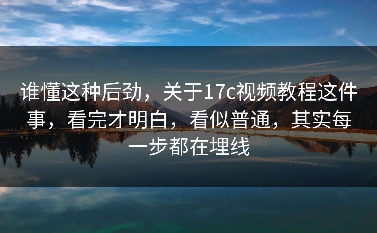 谁懂这种后劲,关于17c视频教程这件事,看完才明白,看似普通,其实每一步都在埋线