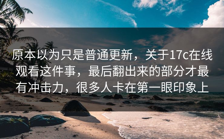 原本以为只是普通更新,关于17c在线观看这件事,最后翻出来的部分才最有冲击力,很多人卡在第一眼印象上