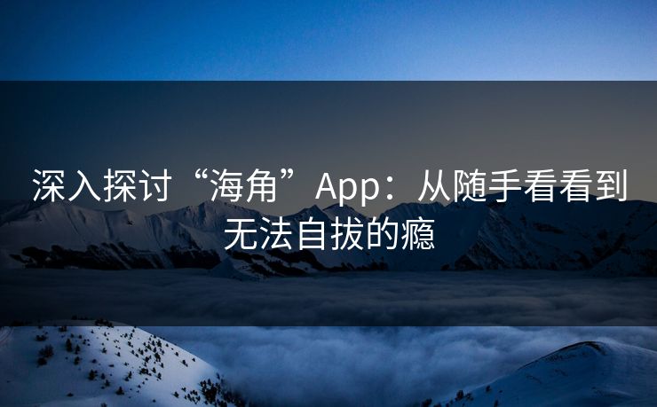 深入探讨“海角”App:从随手看看到无法自拔的瘾