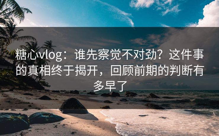 糖心vlog:谁先察觉不对劲?这件事的真相终于揭开,回顾前期的判断有多早了