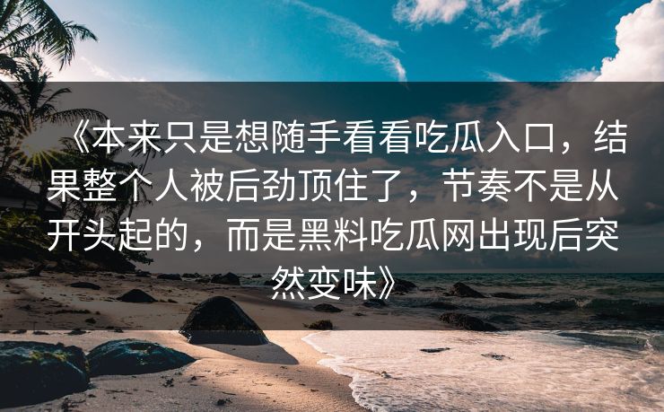 《本来只是想随手看看吃瓜入口,结果整个人被后劲顶住了,节奏不是从开头起的,而是黑料吃瓜网出现后突然变味》