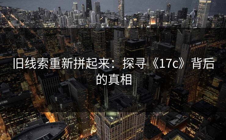 旧线索重新拼起来:探寻《17c》背后的真相