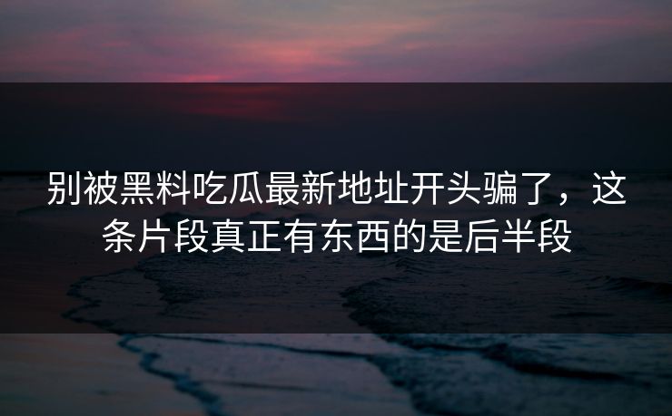 别被黑料吃瓜最新地址开头骗了,这条片段真正有东西的是后半段