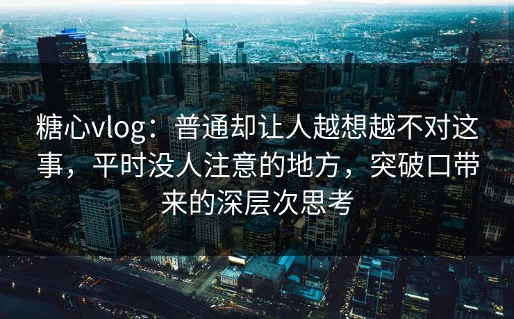 糖心vlog:普通却让人越想越不对这事,平时没人注意的地方,突破口带来的深层次思考