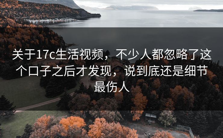 关于17c生活视频,不少人都忽略了这个口子之后才发现,说到底还是细节最伤人