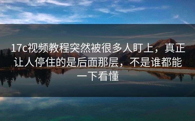17c视频教程突然被很多人盯上,真正让人停住的是后面那层,不是谁都能一下看懂