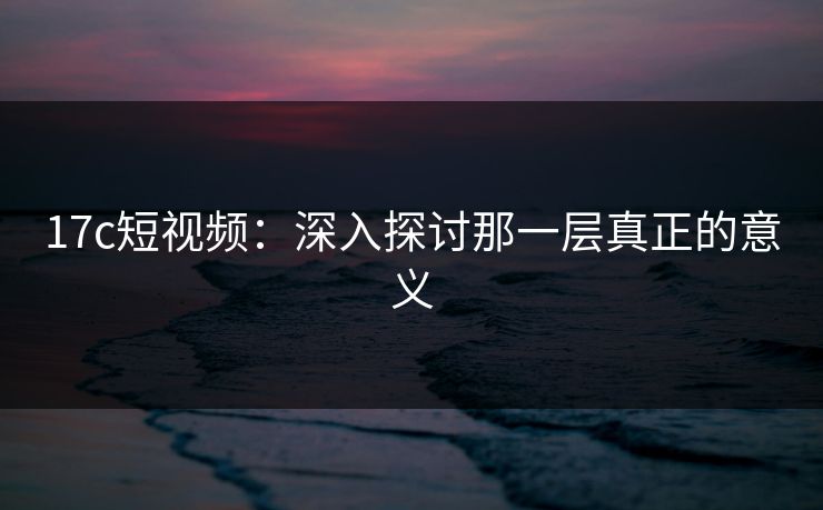 17c短视频:深入探讨那一层真正的意义